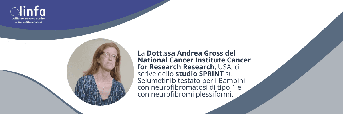 Andrea Gross Dott.ssa Andrea Gross del National Cancer Institute Cancer for Research Research, USA, ci scrive dello studio SPRINT sul Selumetinib testato per i Bambini con neurofibromatosi di tipo 1 e con neurofibromi plessiformi